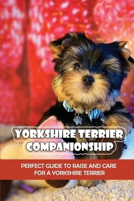 Yorkshire Terrier Companionship: Perfect Guide To Raise And Care For A Yorkshire Terrier: Tips For Raising A Yorkie by Bole, Arvilla
