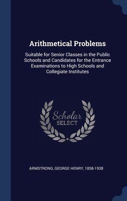 Arithmetical Problems: Suitable for Senior Classes in the Public Schools and Candidates for the Entrance Examinations to High Schools and Col by Armstrong, George Henry