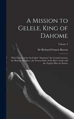 A Mission to Gelele, King of Dahome: With Notices of the So-called "Amazons" the Grand Customs, the Human Sacrifices, the Present State of the Slave T by Burton, Richard Francis