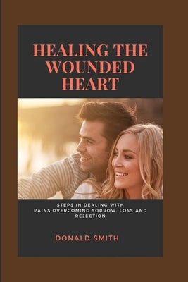 Healing the Wounded Heart: Steps in dealing with pains, overcoming sorrow, loss and rejection by Smith, Donald