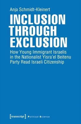 Inclusion Through Exclusion: How Young Immigrant Israelis in the Nationalist Yisra'el Beitenu Party Read Israeli Citizenship by Schmidt-Kleinert, Anja