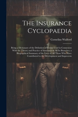 The Insurance Cyclopaedia; Being a Dictionary of the Definition of Terms Used in Connexion With the Theory and Practice of Insurance in all its Branch by Walford, Cornelius