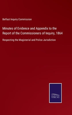 Minutes of Evidence and Appendix to the Report of the Commissioners of Inquiry, 1864: Respecting the Magisterial and Police Jurisdiction by Belfast Inquiry Commission