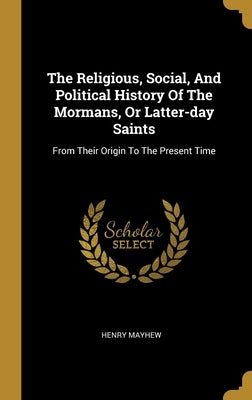 The Religious, Social, And Political History Of The Mormans, Or Latter-day Saints: From Their Origin To The Present Time by Mayhew, Henry
