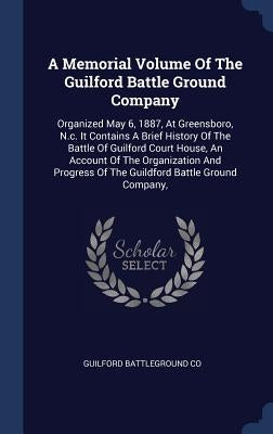 A Memorial Volume Of The Guilford Battle Ground Company: Organized May 6, 1887, At Greensboro, N.c. It Contains A Brief History Of The Battle Of Guilf by Co, Guilford Battleground