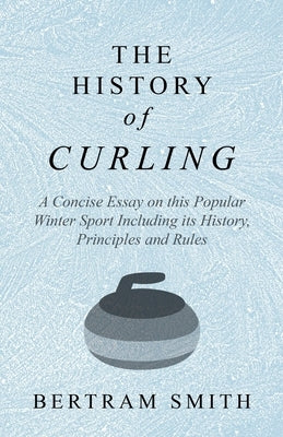 The History of Curling - A Concise Essay on This Popular Winter Sport Including Its History, Principles and Rules by Smith, Bertram