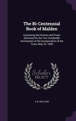 The Bi-Centennial Book of Malden: Containing the Oration and Poem Delivered On the Two Hundredth Anniversary of the Incorporation of the Town, May 23, by McClure, A. W.