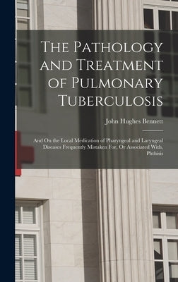 The Pathology and Treatment of Pulmonary Tuberculosis: And On the Local Medication of Pharyngeal and Laryngeal Diseases Frequently Mistaken For, Or As by Bennett, John Hughes