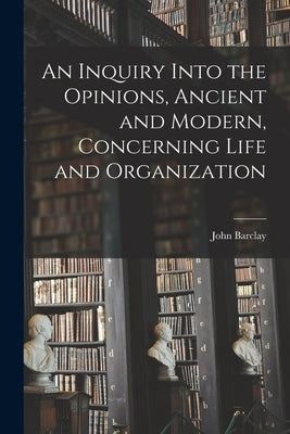An Inquiry Into the Opinions, Ancient and Modern, Concerning Life and Organization by Barclay, John