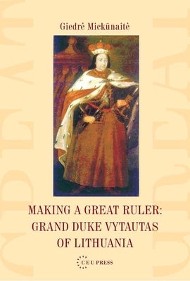 Making a Great Ruler: Grand Duke Vytautas of Lithuania by Mickūnaite, Giedre