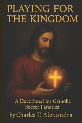 Playing For The Kingdom: A Devotional for Catholic Soccer Fanatics by Alexandra, Charles T.