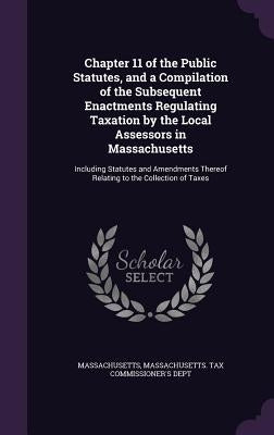 Chapter 11 of the Public Statutes, and a Compilation of the Subsequent Enactments Regulating Taxation by the Local Assessors in Massachusetts: Includi by Massachusetts