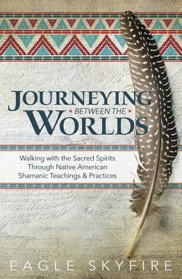 Journeying Between the Worlds: Walking with the Sacred Spirits Through Native American Shamanic Teachings & Practices by Skyfire, Eagle