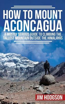 How To Mount Aconcagua: A Mostly Serious Guide to Climbing the Tallest Mountain Outside the Himalayas by Hodgson, Jim