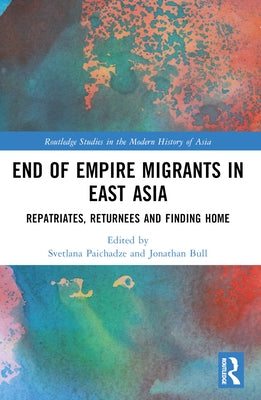 End of Empire Migrants in East Asia: Repatriates, Returnees and Finding Home by Paichadze, Svetlana