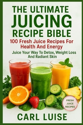 The Ultimate Juicing Recipe Bible: 100 Fresh Juice Recipes For Health And Energy: Juice Your Way To Detox, Weight Loss And Radiant Skin by Luise, Carl
