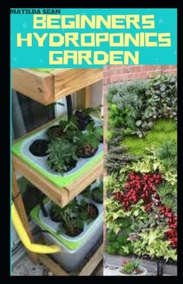 Beginners Hydroponics Garden: Complete guide on how to plant and start hydroponics garden by Sean, Matilda