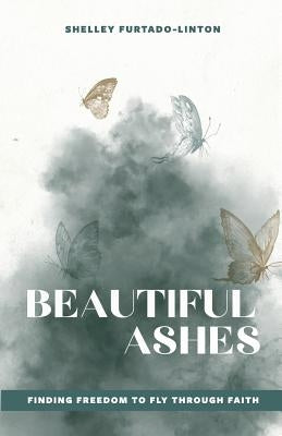 Beautiful Ashes: Finding Freedom to Fly Through Faith by Furtado-Linton, Shelley