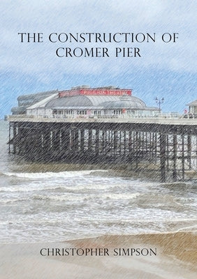 The Construction of Cromer Pier by Simpson, Christopher