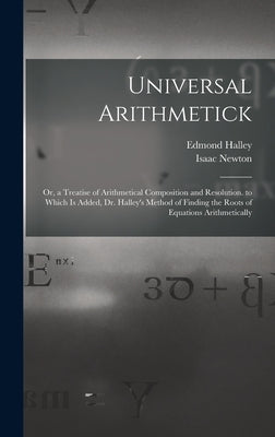 Universal Arithmetick: Or, a Treatise of Arithmetical Composition and Resolution. to Which Is Added, Dr. Halley's Method of Finding the Roots by Newton, Isaac