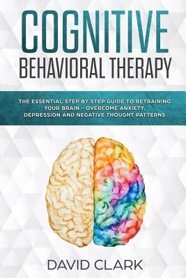 Cognitive Behavioral Therapy: The Essential Step by Step Guide to Retraining Your Brain - Overcome Anxiety, Depression and Negative Thought Patterns by Clark, David