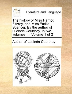 The History of Miss Harriot Fitzroy, and Miss Emilia Spencer. by the Author of Lucinda Courtney. in Two Volumes. ... Volume 1 of 2 by Author of Lucinda Courtney