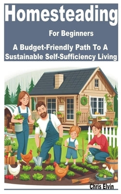 Homesteading for Beginners: A Budget-Friendly Path to a Sustainable Self-Sufficiency Living by Elvin, Chris
