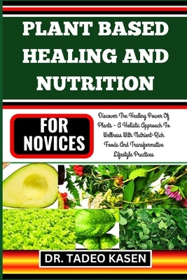 Plant Based Healing and Nutrition for Novices: Discover The Healing Power Of Plants - A Holistic Approach To Wellness With Nutrient-Rich Foods And Tra by Kasen, Tadeo