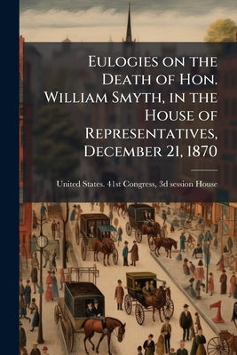 Eulogies on the Death of Hon. William Smyth, in the House of Representatives, December 21, 1870 by United States 41st Congress, 3d Session