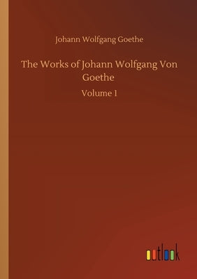 The Works of Johann Wolfgang Von Goethe: Volume 1 by Goethe, Johann Wolfgang