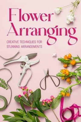 Flower Arranging: Creative Techniques for Stunning Arrangements: A Practical Guide to Arrange Flowers by Barnett, Abbie