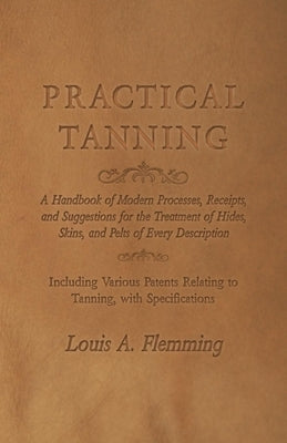 Practical Tanning: A Handbook of Modern Processes, Receipts, and Suggestions for the Treatment of Hides, Skins, and Pelts of Every Descri by Flemming, Louis A.