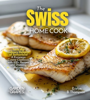 The Swiss Home Cook: Taste the Culinary Delights of Switzerland - A European Cuisine Cookbook with 100+ Recipes and Stunning Pictures by Thompson, Evelyn B. B.