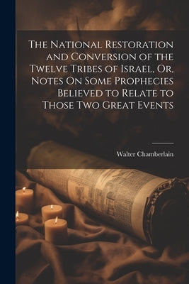 The National Restoration and Conversion of the Twelve Tribes of Israel, Or, Notes On Some Prophecies Believed to Relate to Those Two Great Events by Chamberlain, Walter