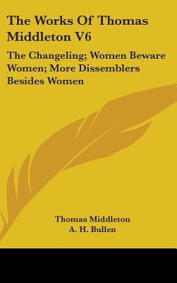 The Works Of Thomas Middleton V6: The Changeling; Women Beware Women; More Dissemblers Besides Women by Middleton, Thomas