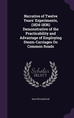 Narrative of Twelve Years' Experiments, (1824-1836) Demonstrative of the Practicability and Advantage of Employing Steam-Carriages On Common Roads by Hancock, Walter