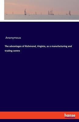 The advantages of Richmond, Virginia, as a manufacturing and trading centre by Anonymous
