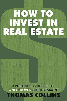 How to Invest In Real Estate: A Beginners Guide to the Only Proven Safe Investment by Collins, Thomas