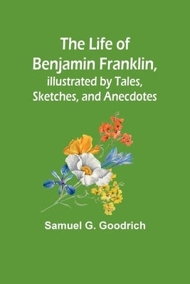 The Life of Benjamin Franklin, Illustrated by Tales, Sketches, and Anecdotes by Samuel G Goodrich
