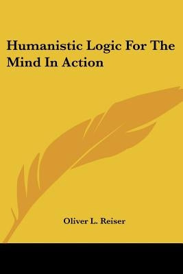 Humanistic Logic For The Mind In Action by Reiser, Oliver L.