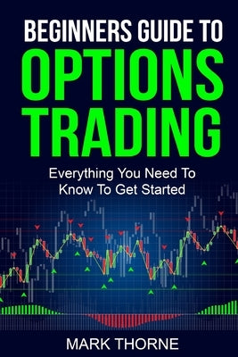 Beginners Guide To Options Trading: Everything You Need To Know To Get Started by Thorne, Mark