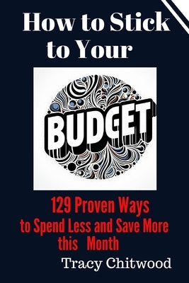 How to Stick to Your Budget: 129 Proven Ways to Spend Less and Save More Money this Month by Chitwood, Tracy