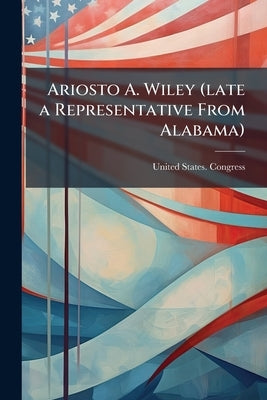 Ariosto A. Wiley (late a Representative From Alabama): Memorial Addresses, Sixtieth Congress, Second Session, House of Representatives, February 21, 1 by United States Congress (60th, 2nd Sessi