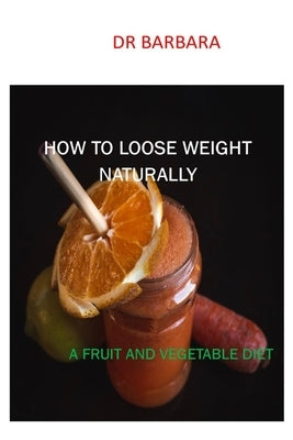 How to Loose Weight Naturally: A Fruit and Vegetable Diet by Barbara
