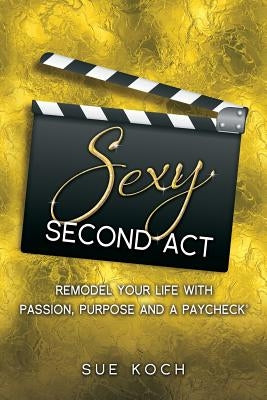 Sexy Second Act: Remodel Your Life With Passion, Purpose and a Paycheck(R) by Koch, Sue