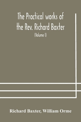 The practical works of the Rev. Richard Baxter, with a life of the author, and a critical examination of his writings (Volume I) by Baxter, Richard