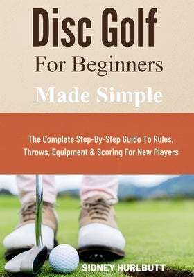 Disc Golf for Beginners Made Simple: The Complete Step-By-Step Guide To Rules, Throws, Equipment & Scoring For New Players by Hurlbutt, Sidney