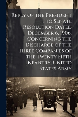 Reply of the President ... to Senate Resolution Dated December 6, 1906. Concerning the Discharge of the Three Companies of the Twenty Fifth Infantry, by United States Presidents