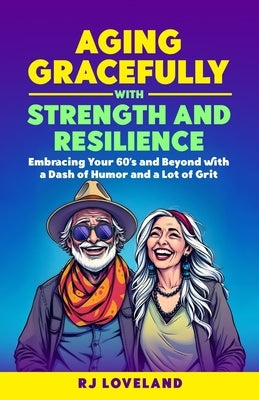 AGING GRACEFULLY with STRENGTH AND RESILIENCE: Embracing your 60's and Beyond with a Dash of Humor and a Lot of Grit by Loveland, Rj