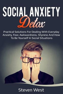 Social Anxiety Detox Practical Solutions for Dealing with Everyday Anxiety, Fear, Awkwardness, Shyness and How to Be Yourself in Social Situations by West, Steven